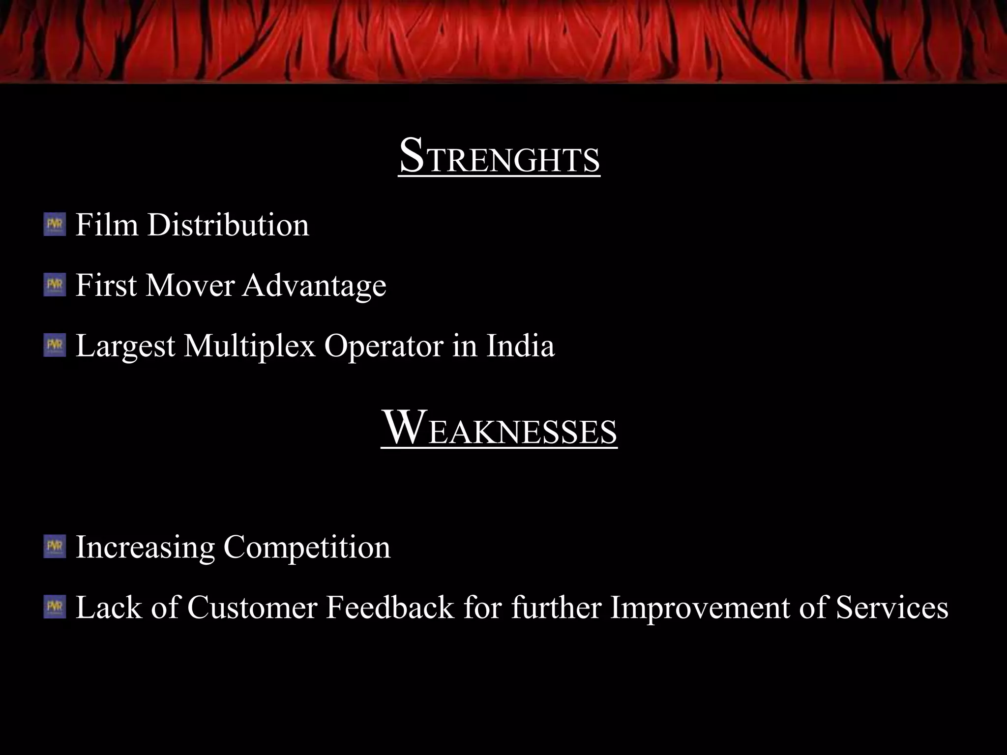 STRENGHTS
Film Distribution
First Mover Advantage
Largest Multiplex Operator in India

                      WEAKNESSES

Increasing Competition
Lack of Customer Feedback for further Improvement of Services
 