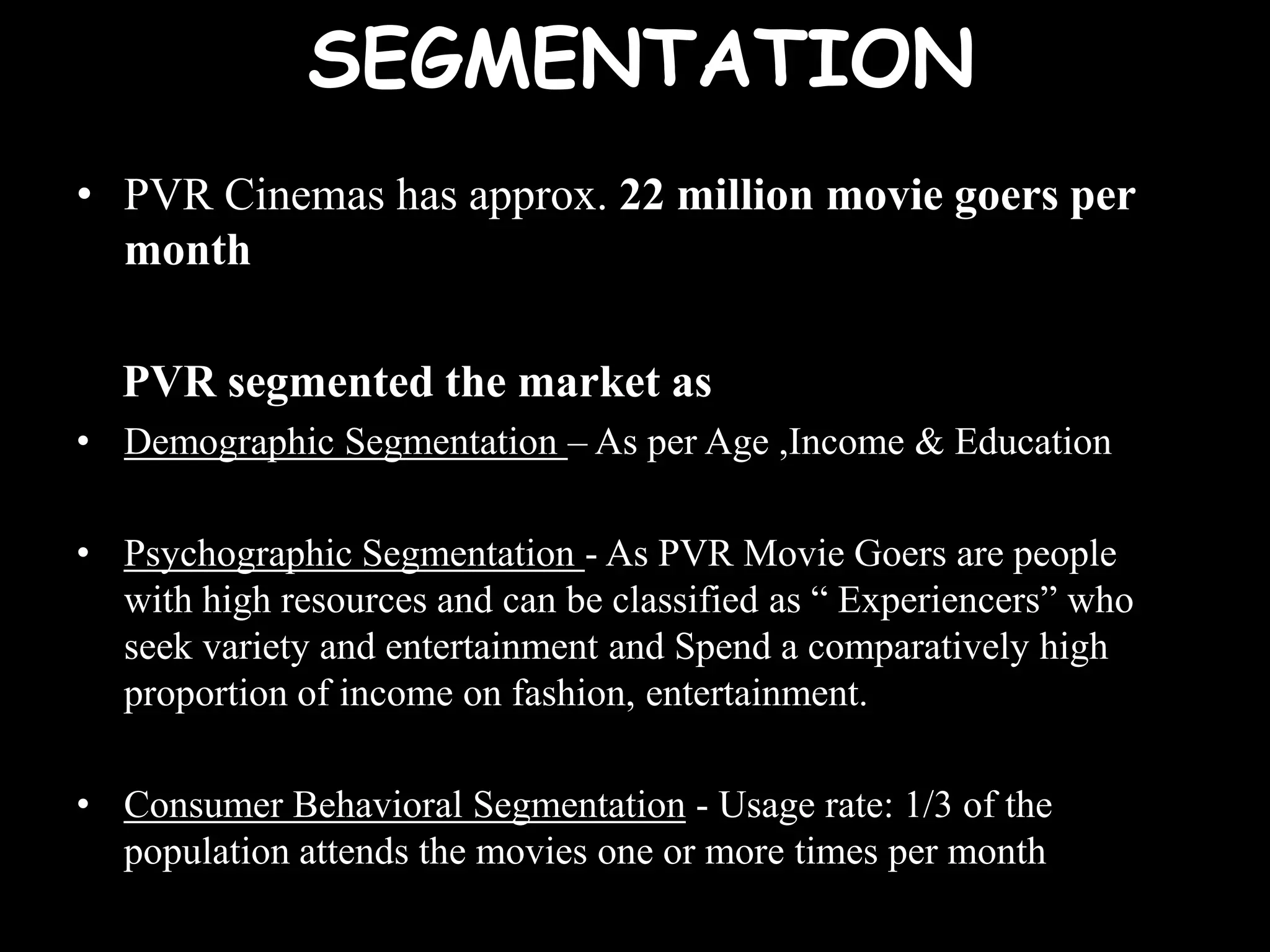 SEGMENTATION
• PVR Cinemas has approx. 22 million movie goers per
  month

  PVR segmented the market as
• Demographic Segmentation – As per Age ,Income & Education

• Psychographic Segmentation - As PVR Movie Goers are people
  with high resources and can be classified as “ Experiencers” who
  seek variety and entertainment and Spend a comparatively high
  proportion of income on fashion, entertainment.

• Consumer Behavioral Segmentation - Usage rate: 1/3 of the
  population attends the movies one or more times per month
 