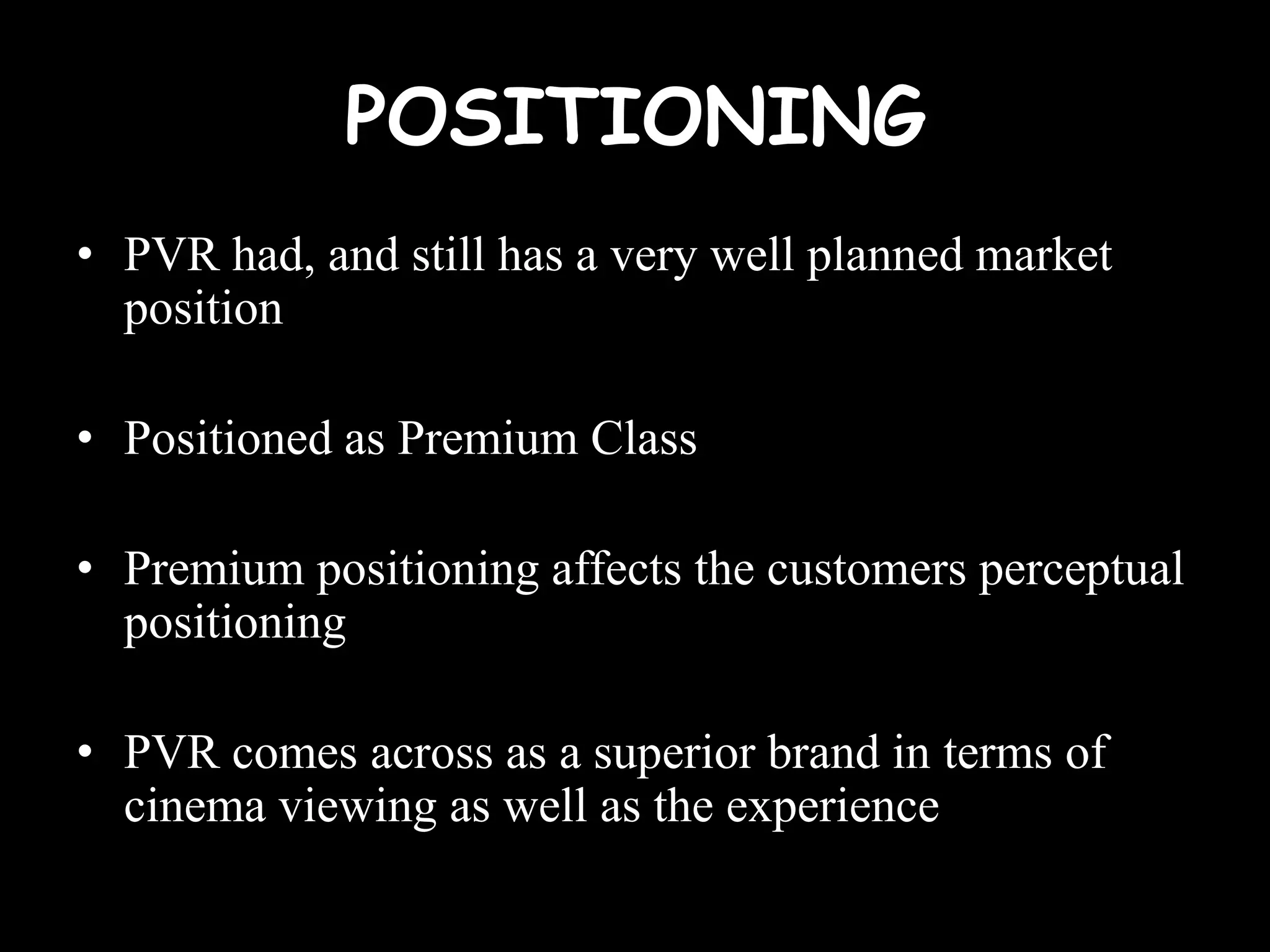 POSITIONING
• PVR had, and still has a very well planned market
  position

• Positioned as Premium Class

• Premium positioning affects the customers perceptual
  positioning

• PVR comes across as a superior brand in terms of
  cinema viewing as well as the experience
 