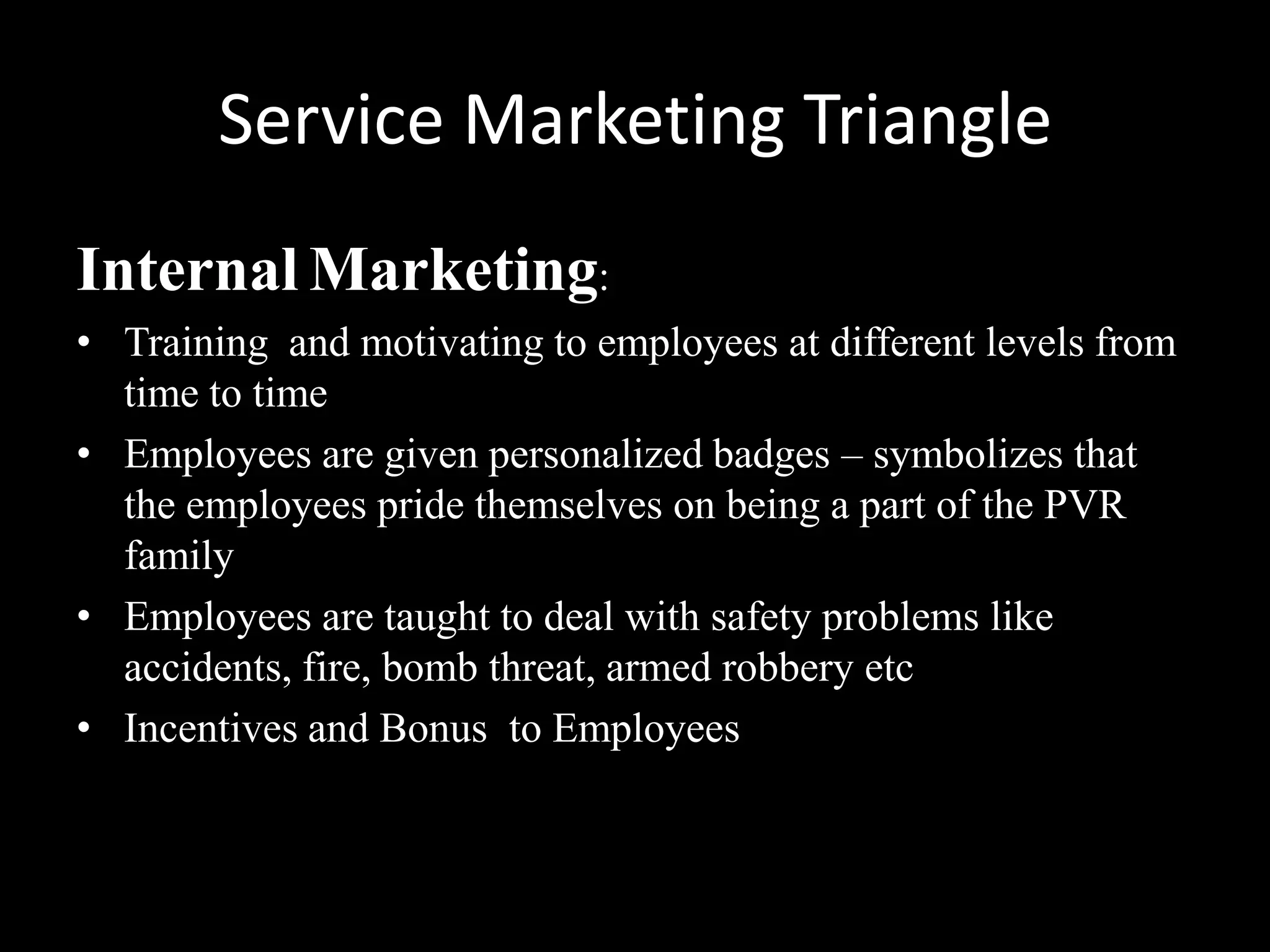 Service Marketing Triangle
Internal Marketing:
• Training and motivating to employees at different levels from
  time to time
• Employees are given personalized badges – symbolizes that
  the employees pride themselves on being a part of the PVR
  family
• Employees are taught to deal with safety problems like
  accidents, fire, bomb threat, armed robbery etc
• Incentives and Bonus to Employees
 