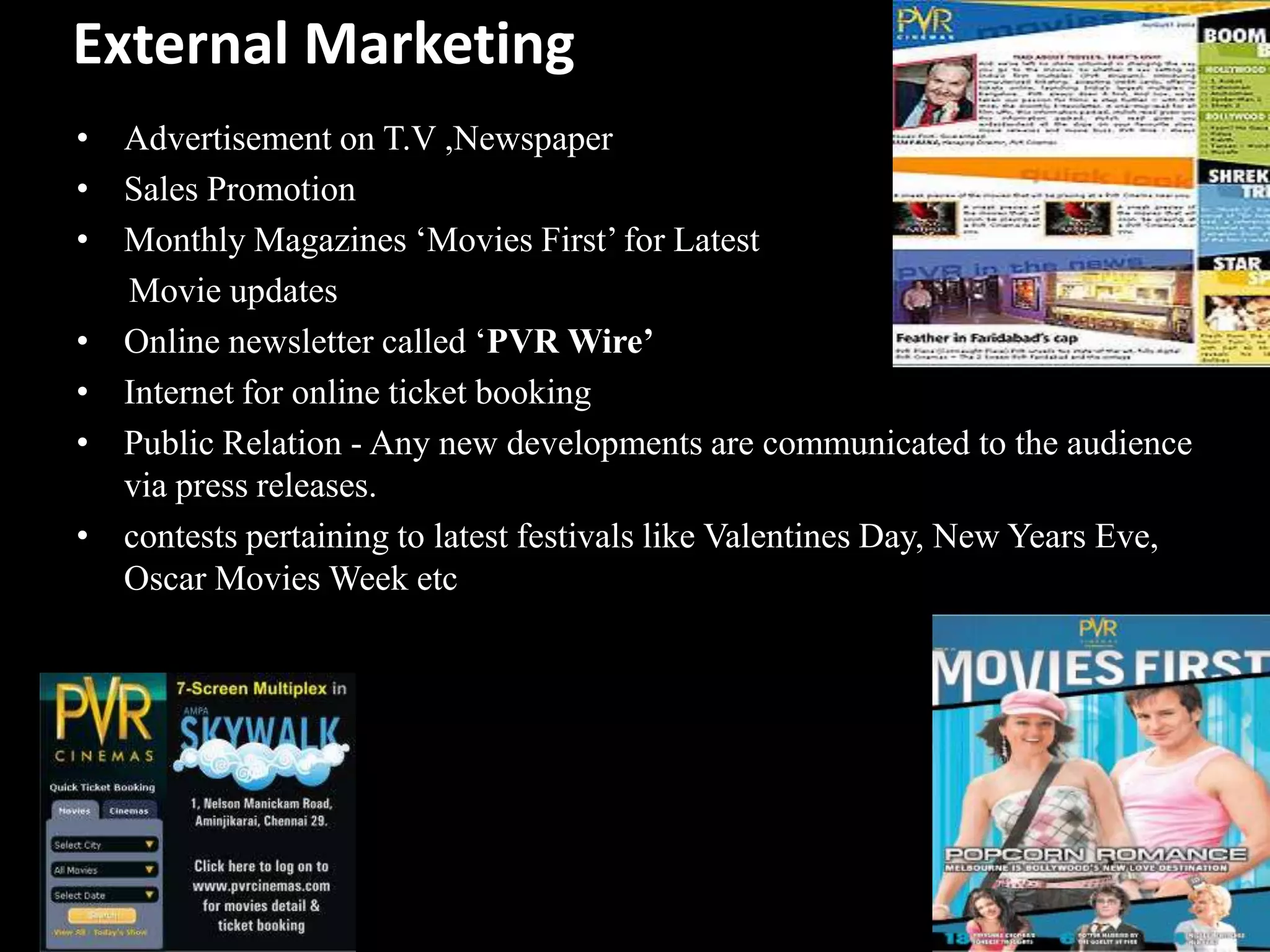 External Marketing
• Advertisement on T.V ,Newspaper
• Sales Promotion
• Monthly Magazines „Movies First‟ for Latest
  Movie updates
• Online newsletter called „PVR Wire’
• Internet for online ticket booking
• Public Relation - Any new developments are communicated to the audience
  via press releases.
• contests pertaining to latest festivals like Valentines Day, New Years Eve,
  Oscar Movies Week etc
 