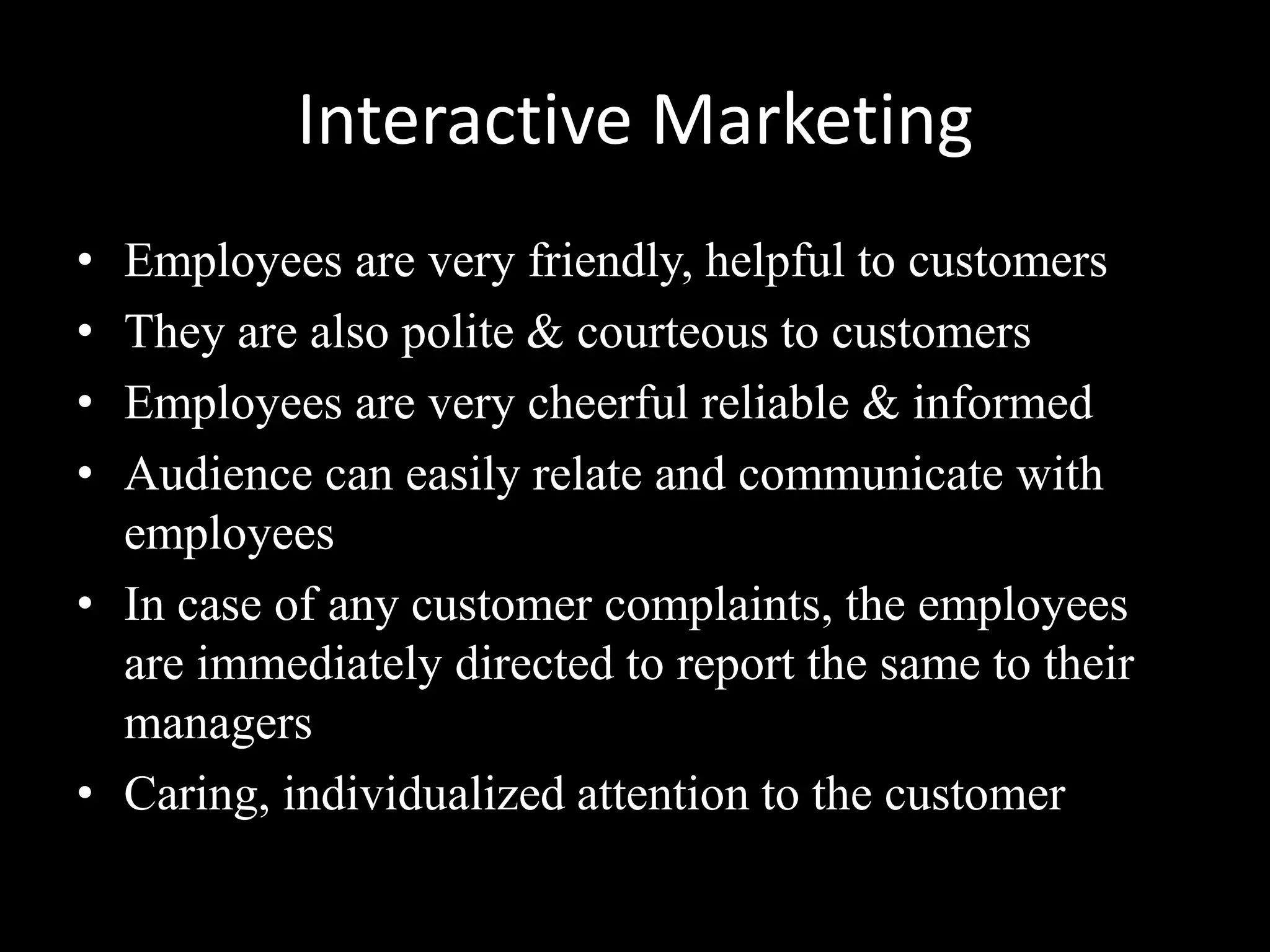 Interactive Marketing
• Employees are very friendly, helpful to customers
• They are also polite & courteous to customers
• Employees are very cheerful reliable & informed
• Audience can easily relate and communicate with
  employees
• In case of any customer complaints, the employees
  are immediately directed to report the same to their
  managers
• Caring, individualized attention to the customer
 