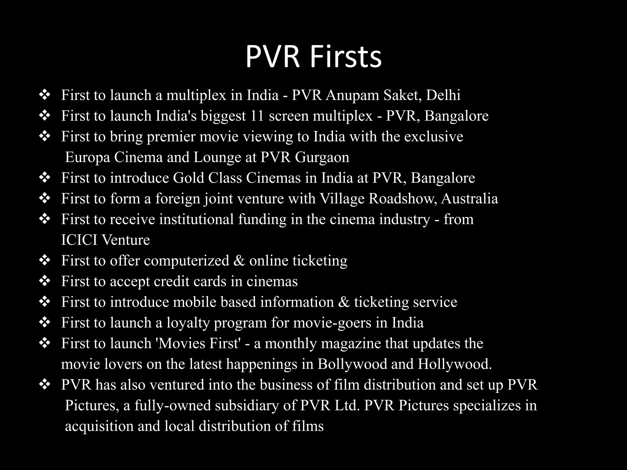 PVR Firsts
 First to launch a multiplex in India - PVR Anupam Saket, Delhi
 First to launch India's biggest 11 screen multiplex - PVR, Bangalore
 First to bring premier movie viewing to India with the exclusive
   Europa Cinema and Lounge at PVR Gurgaon
 First to introduce Gold Class Cinemas in India at PVR, Bangalore
 First to form a foreign joint venture with Village Roadshow, Australia
 First to receive institutional funding in the cinema industry - from
  ICICI Venture
 First to offer computerized & online ticketing
 First to accept credit cards in cinemas
 First to introduce mobile based information & ticketing service
 First to launch a loyalty program for movie-goers in India
 First to launch 'Movies First' - a monthly magazine that updates the
  movie lovers on the latest happenings in Bollywood and Hollywood.
 PVR has also ventured into the business of film distribution and set up PVR
   Pictures, a fully-owned subsidiary of PVR Ltd. PVR Pictures specializes in
   acquisition and local distribution of films
 
