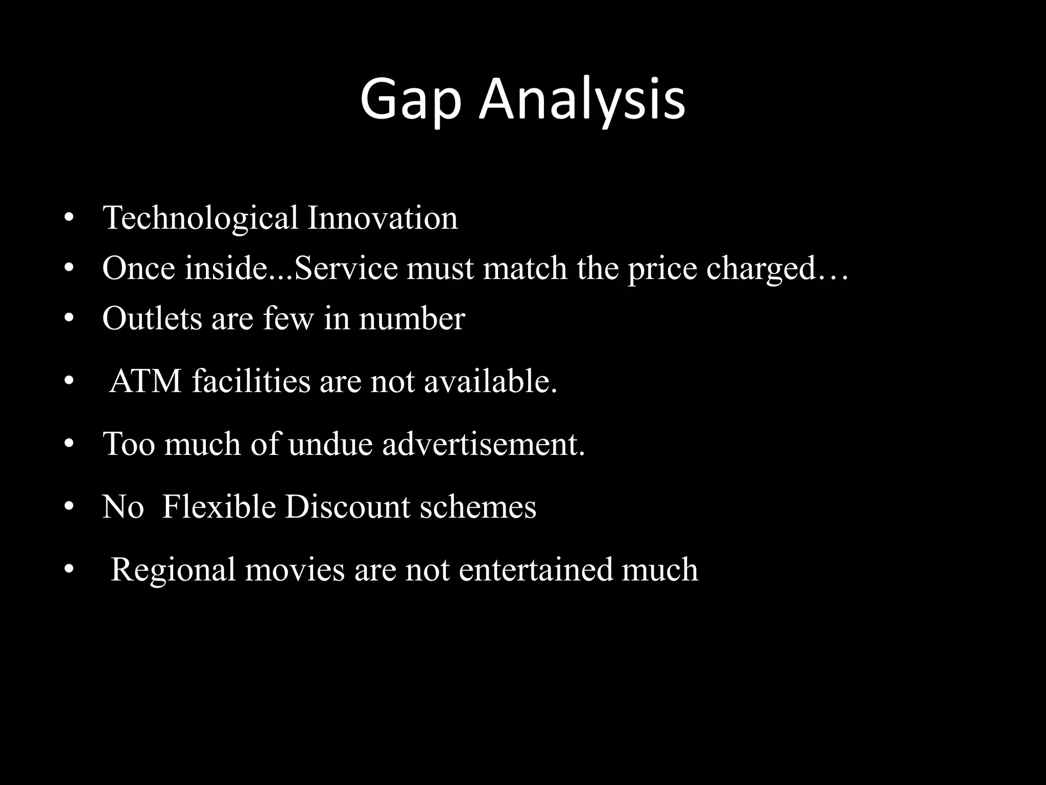 Gap Analysis
• Technological Innovation
• Once inside...Service must match the price charged…
• Outlets are few in number
• ATM facilities are not available.
• Too much of undue advertisement.
• No Flexible Discount schemes
•   Regional movies are not entertained much
 