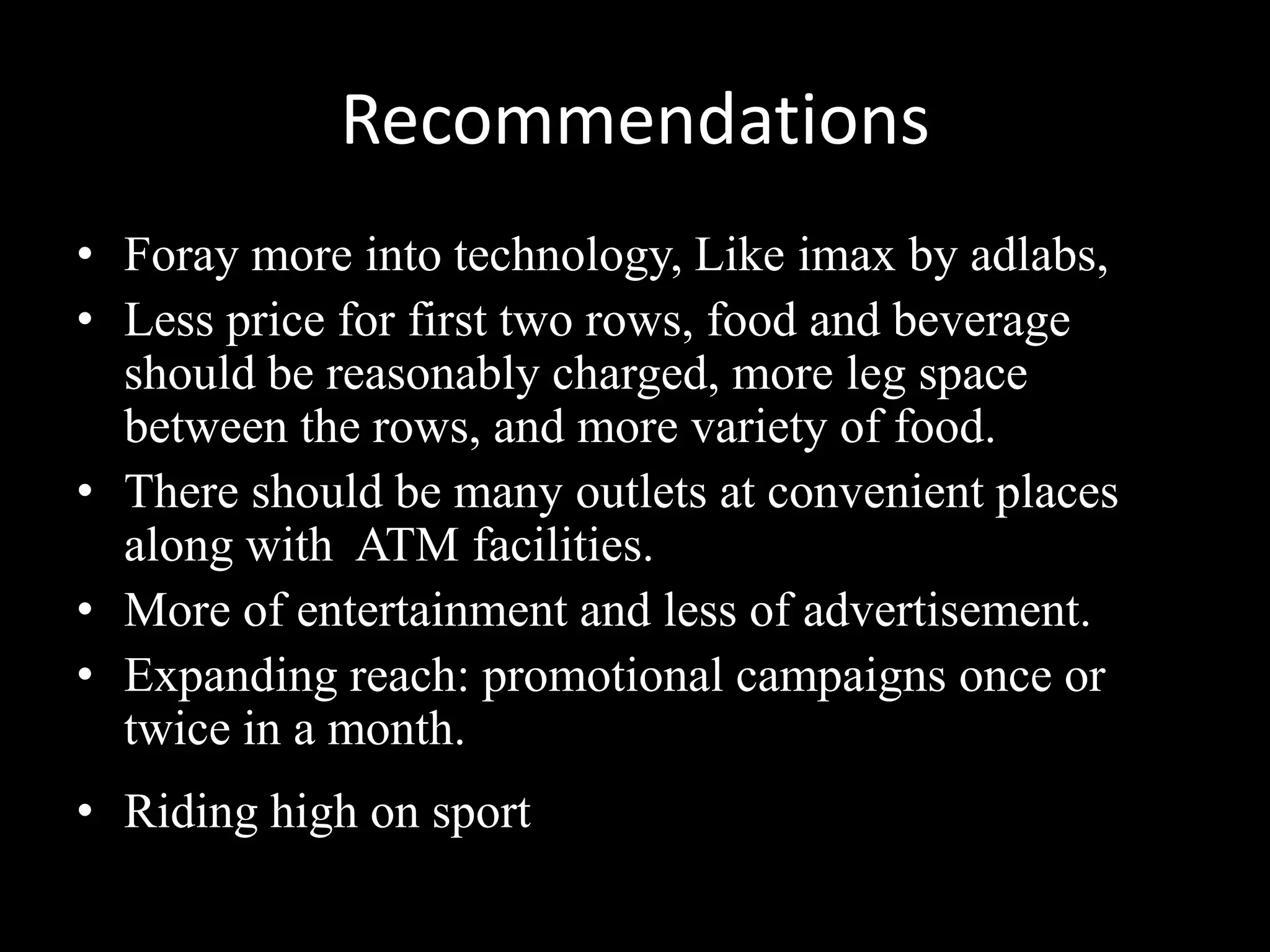 Recommendations
• Foray more into technology, Like imax by adlabs,
• Less price for first two rows, food and beverage
  should be reasonably charged, more leg space
  between the rows, and more variety of food.
• There should be many outlets at convenient places
  along with ATM facilities.
• More of entertainment and less of advertisement.
• Expanding reach: promotional campaigns once or
  twice in a month.
• Riding high on sport
 