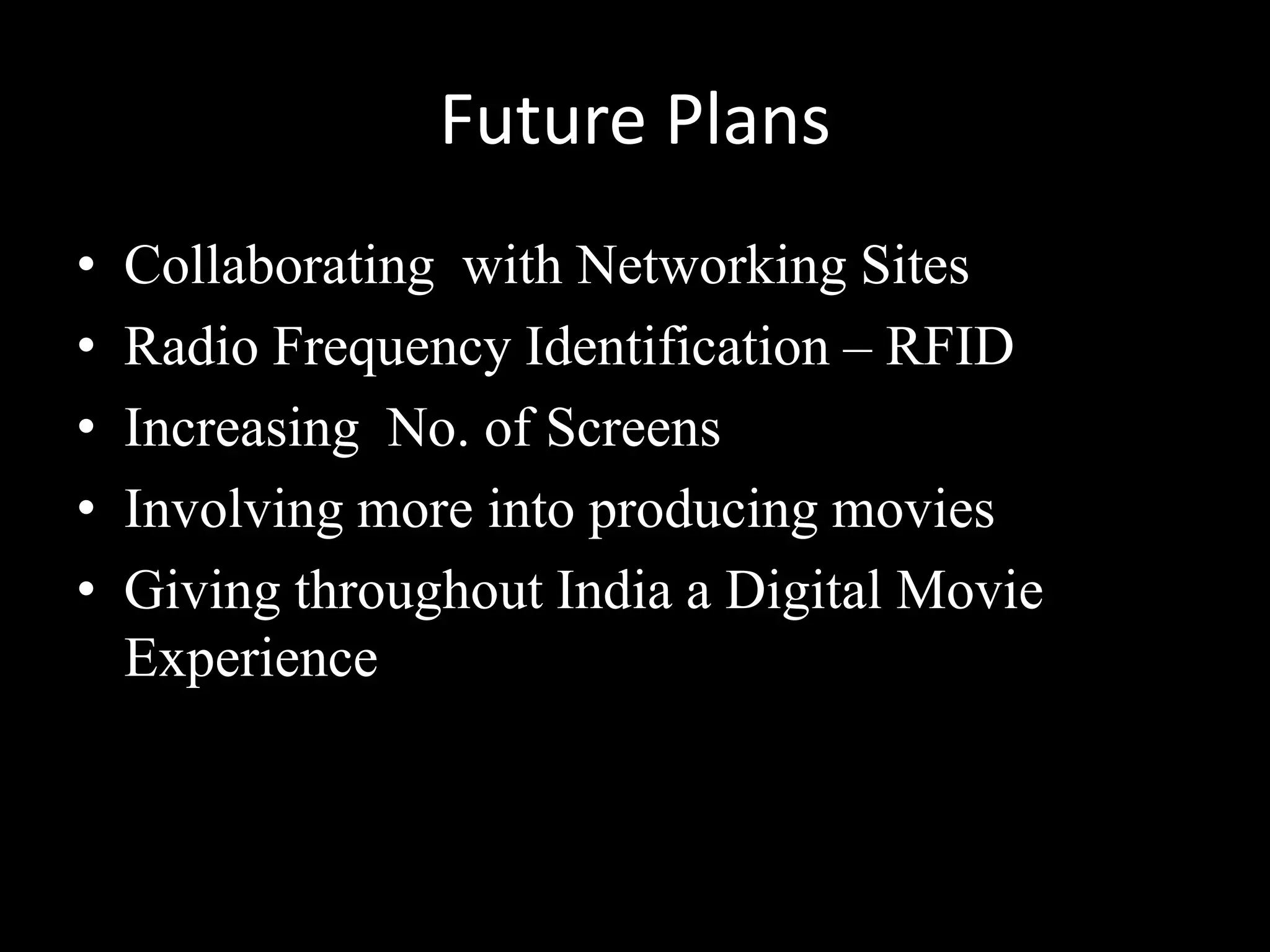 Future Plans
•   Collaborating with Networking Sites
•   Radio Frequency Identification – RFID
•   Increasing No. of Screens
•   Involving more into producing movies
•   Giving throughout India a Digital Movie
    Experience
 
