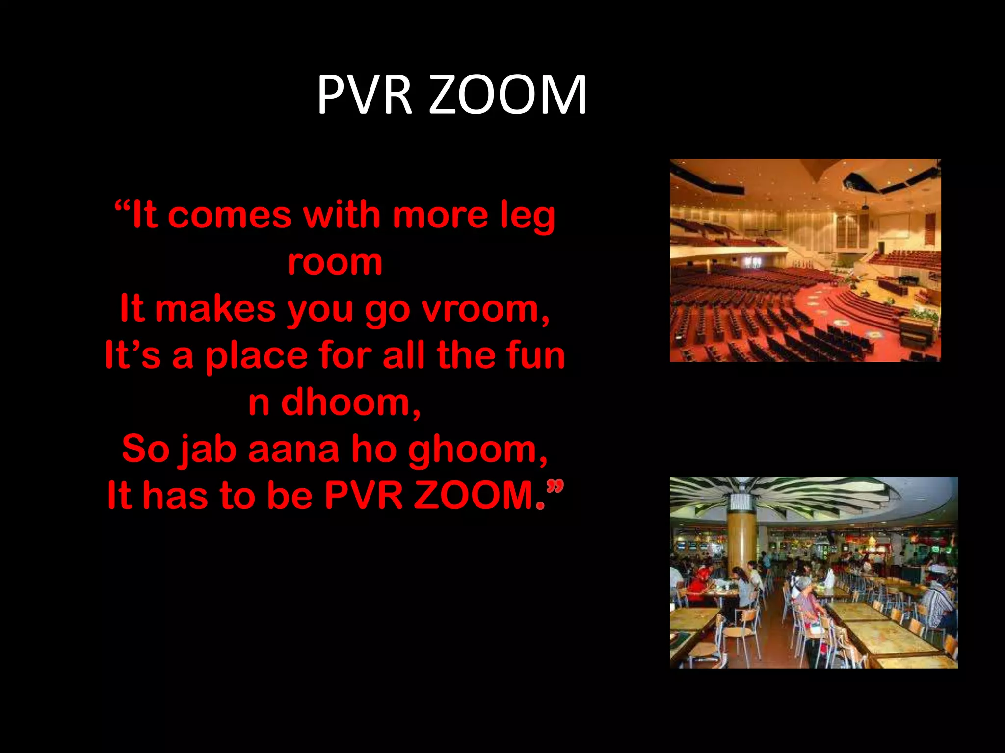 PVR ZOOM
 “It comes with more leg
           room
 It makes you go vroom,
It’s a place for all the fun
         n dhoom,
 So jab aana ho ghoom,
It has to be PVR ZOOM
 