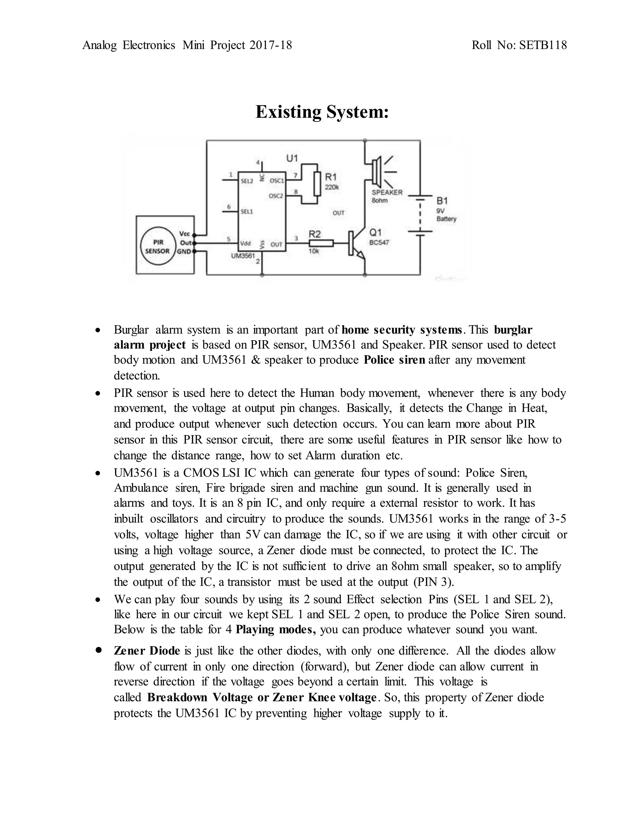 Analog Electronics Mini Project 2017-18 Roll No: SETB118
Existing System:
 Burglar alarm system is an important part of home security systems. This burglar
alarm project is based on PIR sensor, UM3561 and Speaker. PIR sensor used to detect
body motion and UM3561 & speaker to produce Police siren after any movement
detection.
 PIR sensor is used here to detect the Human body movement, whenever there is any body
movement, the voltage at output pin changes. Basically, it detects the Change in Heat,
and produce output whenever such detection occurs. You can learn more about PIR
sensor in this PIR sensor circuit, there are some useful features in PIR sensor like how to
change the distance range, how to set Alarm duration etc.
 UM3561 is a CMOS LSI IC which can generate four types of sound: Police Siren,
Ambulance siren, Fire brigade siren and machine gun sound. It is generally used in
alarms and toys. It is an 8 pin IC, and only require a external resistor to work. It has
inbuilt oscillators and circuitry to produce the sounds. UM3561 works in the range of 3-5
volts, voltage higher than 5V can damage the IC, so if we are using it with other circuit or
using a high voltage source, a Zener diode must be connected, to protect the IC. The
output generated by the IC is not sufficient to drive an 8ohm small speaker, so to amplify
the output of the IC, a transistor must be used at the output (PIN 3).
 We can play four sounds by using its 2 sound Effect selection Pins (SEL 1 and SEL 2),
like here in our circuit we kept SEL 1 and SEL 2 open, to produce the Police Siren sound.
Below is the table for 4 Playing modes, you can produce whatever sound you want.
 Zener Diode is just like the other diodes, with only one difference. All the diodes allow
flow of current in only one direction (forward), but Zener diode can allow current in
reverse direction if the voltage goes beyond a certain limit. This voltage is
called Breakdown Voltage or Zener Knee voltage. So, this property of Zener diode
protects the UM3561 IC by preventing higher voltage supply to it.
 