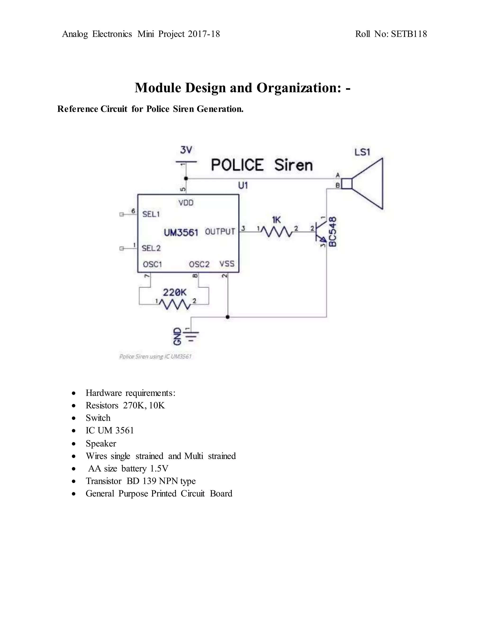 Analog Electronics Mini Project 2017-18 Roll No: SETB118
Module Design and Organization: -
Reference Circuit for Police Siren Generation.
 Hardware requirements:
 Resistors 270K, 10K
 Switch
 IC UM 3561
 Speaker
 Wires single strained and Multi strained
 AA size battery 1.5V
 Transistor BD 139 NPN type
 General Purpose Printed Circuit Board
 