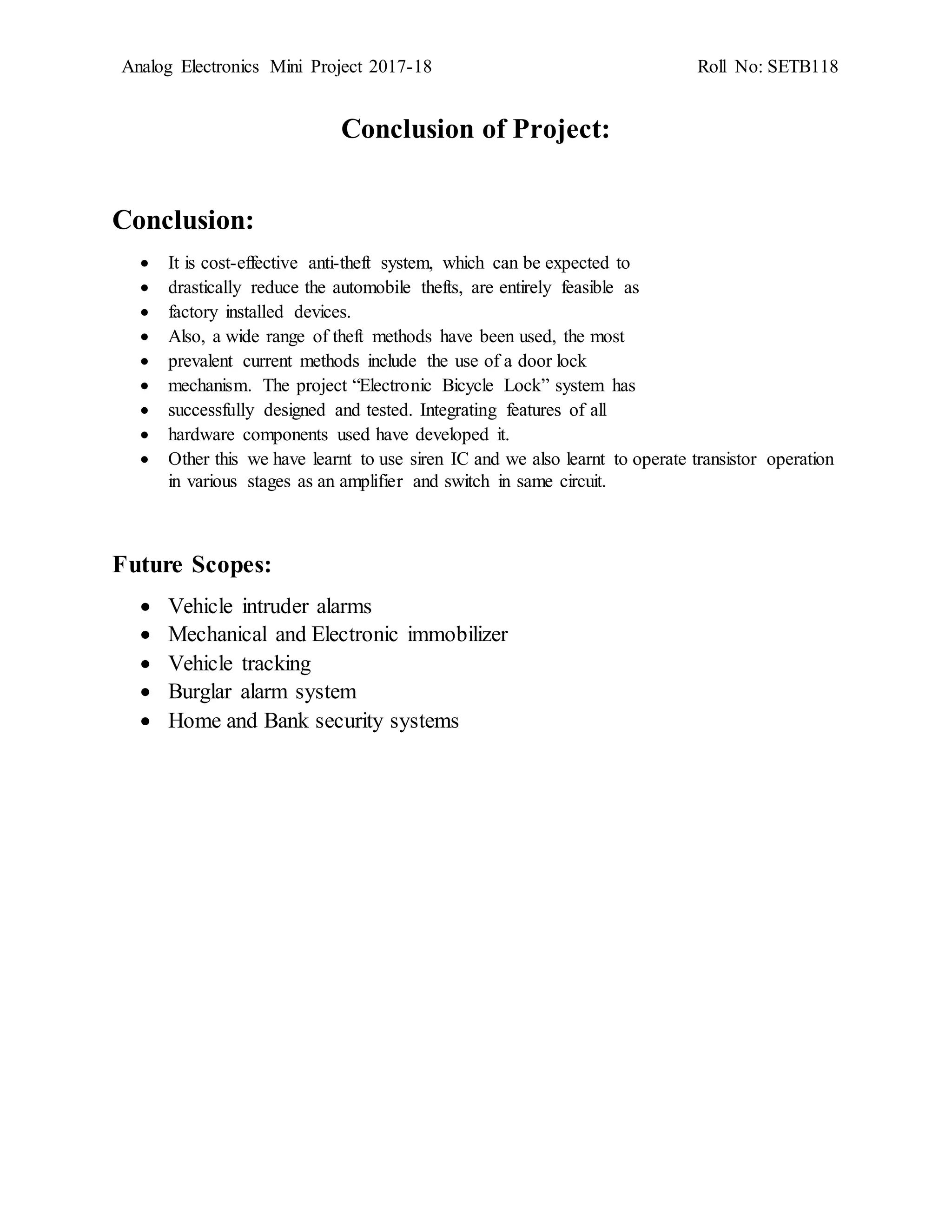 Analog Electronics Mini Project 2017-18 Roll No: SETB118
Conclusion of Project:
Conclusion:
 It is cost-effective anti-theft system, which can be expected to
 drastically reduce the automobile thefts, are entirely feasible as
 factory installed devices.
 Also, a wide range of theft methods have been used, the most
 prevalent current methods include the use of a door lock
 mechanism. The project “Electronic Bicycle Lock” system has
 successfully designed and tested. Integrating features of all
 hardware components used have developed it.
 Other this we have learnt to use siren IC and we also learnt to operate transistor operation
in various stages as an amplifier and switch in same circuit.
Future Scopes:
 Vehicle intruder alarms
 Mechanical and Electronic immobilizer
 Vehicle tracking
 Burglar alarm system
 Home and Bank security systems
 