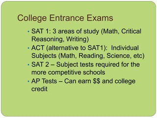 College Entrance Exams
• SAT 1: 3 areas of study (Math, Critical
Reasoning, Writing)
• ACT (alternative to SAT1): Individual
Subjects (Math, Reading, Science, etc)
• SAT 2 – Subject tests required for the
more competitive schools
• AP Tests – Can earn $$ and college
credit
 