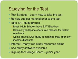 Studying for the Test
 Test Strategy - Learn how to take the test
 Review subject material prior to the test
 Take SAT study groups
 Most High Schools have SAT Electives
 Salem CyberSpace offers free classes for Salem
residents
 Some private SAT study companies may offer low-
income discounts
 Internet –many free study resources online
 SAT study software available
 Sign up for College Board – junior year.
 