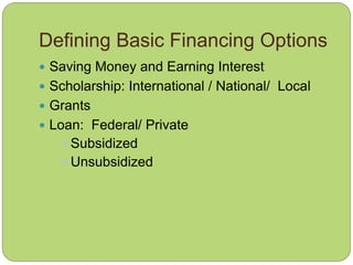 Defining Basic Financing Options
 Saving Money and Earning Interest
 Scholarship: International / National/ Local
 Grants
 Loan: Federal/ Private
 Subsidized
 Unsubsidized
 