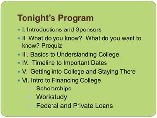 Tonight’s Program
 I. Introductions and Sponsors
 II. What do you know? What do you want to
know? Prequiz
 III. Basics to Understanding College
 IV. Timeline to Important Dates
 V. Getting into College and Staying There
 VI. Intro to Financing College
A. Scholarships
B. Workstudy
C. Federal and Private Loans
 