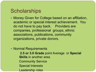 Scholarships
 Money Given for College based on an affiliation,
academic or special interest achievement. You
do not have to pay back. Providers are
companies, professional groups, ethnic
associations, publications, community
organizations, private donors.
 Normal Requirements
 2.5 or 3.0 Grade point Average or Special
Skills in another area
 Community Service
 Special Interests
 Leadership roles
 