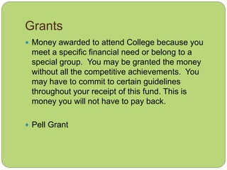 Grants
 Money awarded to attend College because you
meet a specific financial need or belong to a
special group. You may be granted the money
without all the competitive achievements. You
may have to commit to certain guidelines
throughout your receipt of this fund. This is
money you will not have to pay back.
 Pell Grant
 