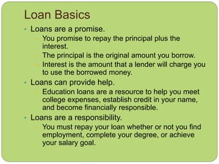 Loan Basics
• Loans are a promise.
– You promise to repay the principal plus the
interest.
– The principal is the original amount you borrow.
– Interest is the amount that a lender will charge you
to use the borrowed money.
• Loans can provide help.
– Education loans are a resource to help you meet
college expenses, establish credit in your name,
and become financially responsible.
• Loans are a responsibility.
– You must repay your loan whether or not you find
employment, complete your degree, or achieve
your salary goal.
 