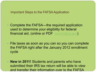 Important Steps to the FAFSA Application
• Complete the FAFSA—the required application
used to determine your eligibility for federal
financial aid. (online or PDF www.fafsa.gov)
• File taxes as soon as you can so you can complete
the FAFSA right after the January 2012 enrollment
cycle
• New in 2011! Students and parents who have
submitted their IRS tax return will be able to view
and transfer their information over to the FAFSA
 