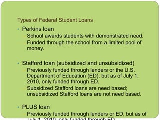 Types of Federal Student Loans
• Perkins loan
– School awards students with demonstrated need.
– Funded through the school from a limited pool of
money.
• Stafford loan (subsidized and unsubsidized)
– Previously funded through lenders or the U.S.
Department of Education (ED), but as of July 1,
2010, only funded through ED.
– Subsidized Stafford loans are need based;
unsubsidized Stafford loans are not need based.
• PLUS loan
– Previously funded through lenders or ED, but as of
 