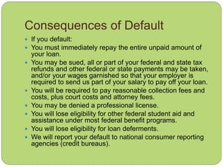 Consequences of Default
 If you default:
 You must immediately repay the entire unpaid amount of
your loan.
 You may be sued, all or part of your federal and state tax
refunds and other federal or state payments may be taken,
and/or your wages garnished so that your employer is
required to send us part of your salary to pay off your loan.
 You will be required to pay reasonable collection fees and
costs, plus court costs and attorney fees.
 You may be denied a professional license.
 You will lose eligibility for other federal student aid and
assistance under most federal benefit programs.
 You will lose eligibility for loan deferments.
 We will report your default to national consumer reporting
agencies (credit bureaus).
 