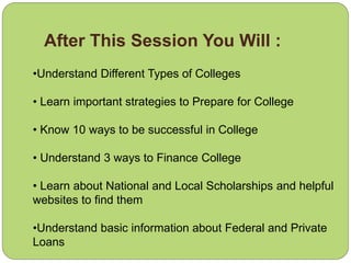 After This Session You Will :
•Understand Different Types of Colleges
• Learn important strategies to Prepare for College
• Know 10 ways to be successful in College
• Understand 3 ways to Finance College
• Learn about National and Local Scholarships and helpful
websites to find them
•Understand basic information about Federal and Private
Loans
 