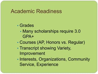 Academic Readiness
• Grades
• Many scholarships require 3.0
GPA+
• Courses (AP, Honors vs. Regular)
• Transcript showing Variety,
Improvement
• Interests, Organizations, Community
Service, Experience
 