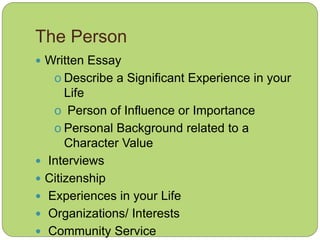 The Person
 Written Essay
o Describe a Significant Experience in your
Life
o Person of Influence or Importance
o Personal Background related to a
Character Value
 Interviews
 Citizenship
 Experiences in your Life
 Organizations/ Interests
 Community Service
 