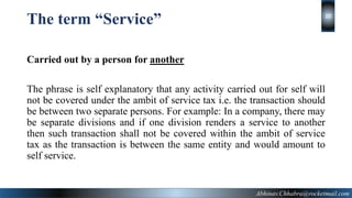 The term “Service”
Carried out by a person for another
The phrase is self explanatory that any activity carried out for self will
not be covered under the ambit of service tax i.e. the transaction should
be between two separate persons. For example: In a company, there may
be separate divisions and if one division renders a service to another
then such transaction shall not be covered within the ambit of service
tax as the transaction is between the same entity and would amount to
self service.
Abhinav.Chhabra@rocketmail.com
10
 