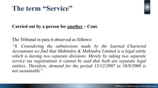 The term “Service”
Carried out by a person for another – Cont.
The Tribunal in para 6 observed as follows:
“6. Considering the submissions made by the learned Chartered
Accountant we find that Mahindra & Mahindra Limited is a legal entity
which is having two separate divisions. Merely by taking two separate
service tax registrations it cannot be said that both are separate legal
entities. Therefore, demand for the period 15/12/2007 to 10/9/2008 is
not sustainable”.
Abhinav.Chhabra@rocketmail.com
12
 