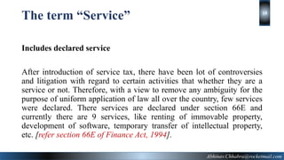 The term “Service”
Includes declared service
After introduction of service tax, there have been lot of controversies
and litigation with regard to certain activities that whether they are a
service or not. Therefore, with a view to remove any ambiguity for the
purpose of uniform application of law all over the country, few services
were declared. There services are declared under section 66E and
currently there are 9 services, like renting of immovable property,
development of software, temporary transfer of intellectual property,
etc. [refer section 66E of Finance Act, 1994].
Abhinav.Chhabra@rocketmail.com
14
 