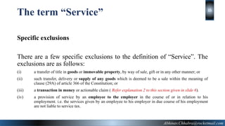 The term “Service”
Specific exclusions
There are a few specific exclusions to the definition of “Service”. The
exclusions are as follows:
(i) a transfer of title in goods or immovable property, by way of sale, gift or in any other manner; or
(ii) such transfer, delivery or supply of any goods which is deemed to be a sale within the meaning of
clause (29A) of article 366 of the Constitution; or
(iii) a transaction in money or actionable claim ( Refer explanation 2 to this section given in slide 6).
(iv) a provision of service by an employee to the employer in the course of or in relation to his
employment. i.e. the services given by an employee to his employer in due course of his employment
are not liable to service tax.
Abhinav.Chhabra@rocketmail.com
15
 