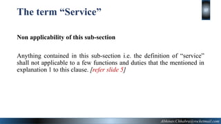 The term “Service”
Non applicability of this sub-section
Anything contained in this sub-section i.e. the definition of “service”
shall not applicable to a few functions and duties that the mentioned in
explanation 1 to this clause. [refer slide 5]
Abhinav.Chhabra@rocketmail.com
17
 