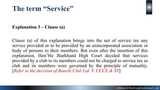 The term “Service”
Explanation 3 – Clause (a)
Clause (a) of this explanation brings into the net of service tax any
service provided or to be provided by an unincorporated association or
body of persons to their members. But even after the insertion of this
explanation, Hon’ble Jharkhand High Court decided that services
provided by a club to its members could not be charged to service tax as
club and its members were governed by the principle of mutuality.
[Refer to the decision of Ranchi Club Ltd. V. CCCE & ST]
Abhinav.Chhabra@rocketmail.com
18
 