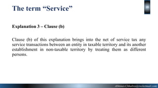 The term “Service”
Explanation 3 – Clause (b)
Clause (b) of this explanation brings into the net of service tax any
service transactions between an entity in taxable territory and its another
establishment in non-taxable territory by treating them as different
persons.
Abhinav.Chhabra@rocketmail.com
19
 