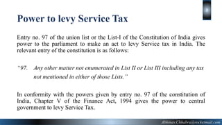 Power to levy Service Tax
Entry no. 97 of the union list or the List-I of the Constitution of India gives
power to the parliament to make an act to levy Service tax in India. The
relevant entry of the constitution is as follows:
“97. Any other matter not enumerated in List II or List III including any tax
not mentioned in either of those Lists.”
In conformity with the powers given by entry no. 97 of the constitution of
India, Chapter V of the Finance Act, 1994 gives the power to central
government to levy Service Tax.
Abhinav.Chhabra@rocketmail.com
2
 