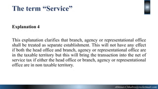 The term “Service”
Explanation 4
This explanation clarifies that branch, agency or representational office
shall be treated as separate establishment. This will not have any effect
if both the head office and branch, agency or representational office are
in the taxable territory but this will bring the transaction into the net of
service tax if either the head office or branch, agency or representational
office are in non taxable territory.
Abhinav.Chhabra@rocketmail.com
20
 