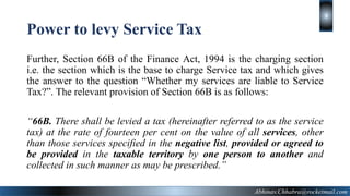 Further, Section 66B of the Finance Act, 1994 is the charging section
i.e. the section which is the base to charge Service tax and which gives
the answer to the question “Whether my services are liable to Service
Tax?”. The relevant provision of Section 66B is as follows:
“66B. There shall be levied a tax (hereinafter referred to as the service
tax) at the rate of fourteen per cent on the value of all services, other
than those services specified in the negative list, provided or agreed to
be provided in the taxable territory by one person to another and
collected in such manner as may be prescribed.”
Abhinav.Chhabra@rocketmail.com
3
Power to levy Service Tax
 
