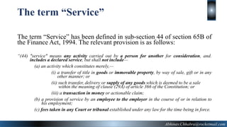 The term “Service” has been defined in sub-section 44 of section 65B of
the Finance Act, 1994. The relevant provision is as follows:
“(44) "service" means any activity carried out by a person for another for consideration, and.
………includes a declared service, but shall not include—
(a) an activity which constitutes merely,—
(i) a transfer of title in goods or immovable property, by way of sale, gift or in any
other manner; or
(ii) such transfer, delivery or supply of any goods which is deemed to be a sale
within the meaning of clause (29A) of article 366 of the Constitution; or
(iii) a transaction in money or actionable claim;
(b) a provision of service by an employee to the employer in the course of or in relation to
his employment;
(c) fees taken in any Court or tribunal established under any law for the time being in force.
The term “Service”
Abhinav.Chhabra@rocketmail.com
4
 