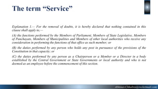 Explanation 1.— For the removal of doubts, it is hereby declared that nothing contained in this
clause shall apply to,—
(A) the functions performed by the Members of Parliament, Members of State Legislative, Members
of Panchayats, Members of Municipalities and Members of other local authorities who receive any
consideration in performing the functions of that office as such member; or
(B) the duties performed by any person who holds any post in pursuance of the provisions of the
Constitution in that capacity; or
(C) the duties performed by any person as a Chairperson or a Member or a Director in a body
established by the Central Government or State Governments or local authority and who is not
deemed as an employee before the commencement of this section.
The term “Service”
Abhinav.Chhabra@rocketmail.com
5
 