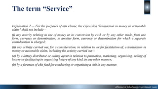Explanation 2.— For the purposes of this clause, the expression "transaction in money or actionable
claim" shall not include—
(i) any activity relating to use of money or its conversion by cash or by any other mode, from one
form, currency or denomination, to another form, currency or denomination for which a separate
consideration is charged;
(ii) any activity carried out, for a consideration, in relation to, or for facilitation of, a transaction in
money or actionable claim, including the activity carried out—
(a) by a lottery distributor or selling agent in relation to promotion, marketing, organising, selling of
lottery or facilitating in organising lottery of any kind, in any other manner;
(b) by a foreman of chit fund for conducting or organising a chit in any manner.
6
The term “Service”
Abhinav.Chhabra@rocketmail.com
 