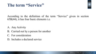The term “Service”
According to the definition of the term “Service” given in section
65B(44), it has four basic elements i.e.
A. Any Activity
B. Carried out by a person for another
C. For consideration
D. Includes a declared service
8
Abhinav.Chhabra@rocketmail.com
 