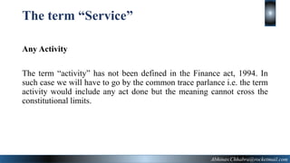 The term “Service”
Any Activity
The term “activity” has not been defined in the Finance act, 1994. In
such case we will have to go by the common trace parlance i.e. the term
activity would include any act done but the meaning cannot cross the
constitutional limits.
Abhinav.Chhabra@rocketmail.com
9
 