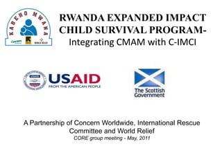 RWANDA EXPANDED IMPACT CHILD SURVIVAL PROGRAM-  Integrating CMAM with C-IMCI A Partnership of Concern Worldwide, International Rescue Committee and World Relief CORE group meeting - May, 2011 