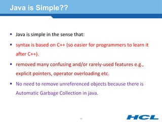 Java is Simple??
 Java is simple in the sense that:
 syntax is based on C++ (so easier for programmers to learn it
after C++).
 removed many confusing and/or rarely-used features e.g.,
explicit pointers, operator overloading etc.
 No need to remove unreferenced objects because there is
Automatic Garbage Collection in java.
10
 