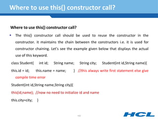 Where to use this() constructor call?
Where to use this() constructor call?
 The this() constructor call should be used to reuse the constructor in the
constructor. it maintains the chain between the constructors i.e. it is used for
constructor chaining. Let's see the example given below that displays the actual
use of this keyword.
class Student{ int id; String name; String city; Student(int id,String name){
this.id = id; this.name = name; } //this always write first statement else give
compile time error
Student(int id,String name,String city){
this(id,name); //now no need to initialize id and name
this.city=city; }
102
 