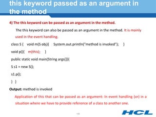 this keyword passed as an argument in
the method
4) The this keyword can be passed as an argument in the method.
The this keyword can also be passed as an argument in the method. It is mainly
used in the event handling.
class S { void m(S obj){ System.out.println("method is invoked"); }
void p(){ m(this); }
public static void main(String args[]){
S s1 = new S();
s1.p();
} }
Output: method is invoked
Application of this that can be passed as an argument: In event handling (or) in a
situation where we have to provide reference of a class to another one.
106
 