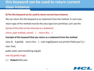 this keyword can be used to return current
class instance.
6) The this keyword can be used to return current class instance.
We can return the this keyword as an statement from the method. In such case,
return type of the method must be the class type (non-primitive). Let's see the
Syntax of this that can be returned as a statement
return_type method_name() { return this; }
Example of this keyword that you return as a statement from the method
class A{ A getA(){ return this; } void msg(){System.out.println("Hello java");} }
class Test{
public static void main(String args[]){
new A().getA().msg();
} } Output:Hello java
108
 