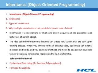 Inheritance (Object-Oriented Programming)
 Inheritance (Object-Oriented Programming)
1. Inheritance
2. Types of Inheritance
3. Why multiple inheritance is not possible in java in case of class?
 Inheritance is a mechanism in which one object acquires all the properties and
behaviors of parent object.
 The idea behind inheritance is that you can create new classes that are built upon
existing classes. When you inherit from an existing class, you reuse (or inherit)
methods and fields, and you add new methods and fields to adapt your new class
to new situations. Inheritance represents the IS-A relationship.
Why use Inheritance?
 For Method Overriding (So Runtime Polymorphism).
 For Code Reusability.
109
 