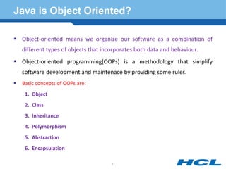 Java is Object Oriented?
 Object-oriented means we organize our software as a combination of
different types of objects that incorporates both data and behaviour.
 Object-oriented programming(OOPs) is a methodology that simplify
software development and maintenace by providing some rules.
 Basic concepts of OOPs are:
1. Object
2. Class
3. Inheritance
4. Polymorphism
5. Abstraction
6. Encapsulation
11
 