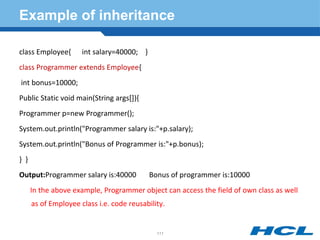 Example of inheritance
class Employee{ int salary=40000; }
class Programmer extends Employee{
int bonus=10000;
Public Static void main(String args[]){
Programmer p=new Programmer();
System.out.println("Programmer salary is:"+p.salary);
System.out.println("Bonus of Programmer is:"+p.bonus);
} }
Output:Programmer salary is:40000 Bonus of programmer is:10000
In the above example, Programmer object can access the field of own class as well
as of Employee class i.e. code reusability.
111
 